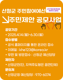 산청군 주민참여예산 주민제안 공모사업
공모기간
   2025.4.14.(월)~6.30.(월)
접수방법
   공식 홈페이지를 통한 온라인 접수
   이메일 : khe123@korea.kr
   우편 및 방문접수 : 산청군 예산담당
제안자
   산청군민(단, 지역주도형은 읍면단체)
문의처
   산청군청 예산담당 : 970-6074