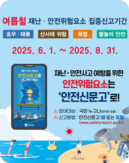 여름철 재난 · 안전위험요소 집중신고기간
호우·태풍, 산사태 위험, 폭염, 물놀이 안전
2025.6.1.~2025.8.31.
재난·안전사고 예방을 위한 안전위험요소는
'안전신문고'로!
참여대상 : 국민 누구나(외국인 포함)
신고방법 : 안전신문고 앱 또는 포털
(www.safetyreport.go.kr)